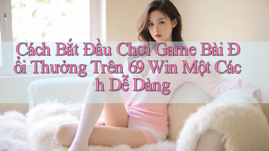 Cách Bắt Đầu Chơi Game Bài Đổi Thưởng Trên 69 Win Một Cách Dễ Dàng