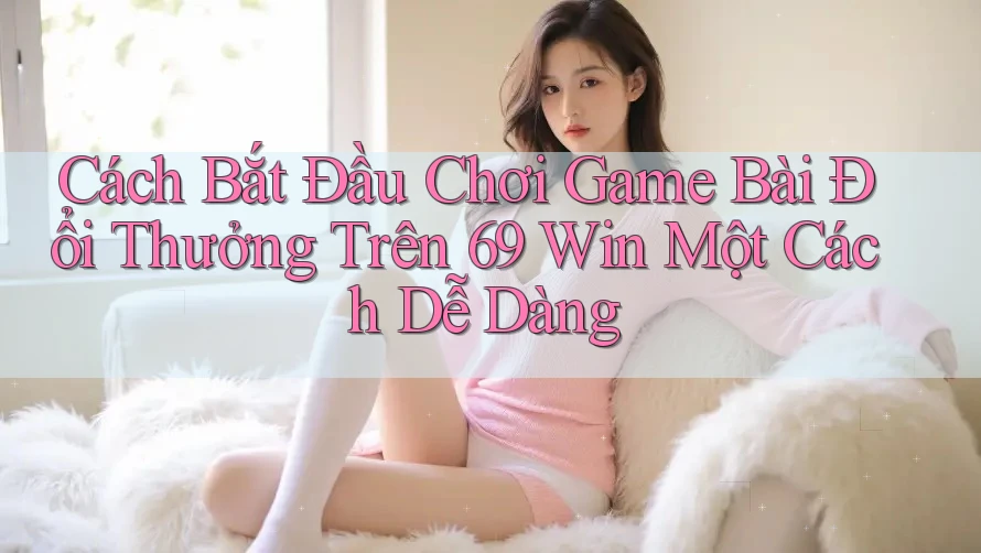 Cách Bắt Đầu Chơi Game Bài Đổi Thưởng Trên 69 Win Một Cách Dễ Dàng