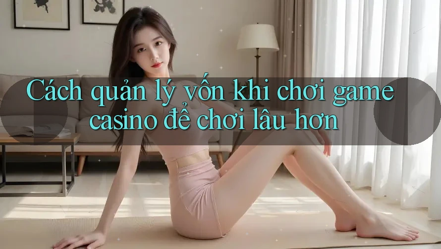 Cách quản lý vốn khi chơi game casino để chơi lâu hơn