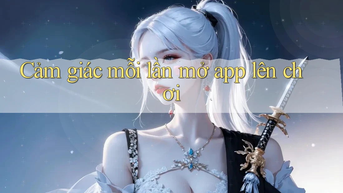 Cảm giác mỗi lần mở app lên chơi