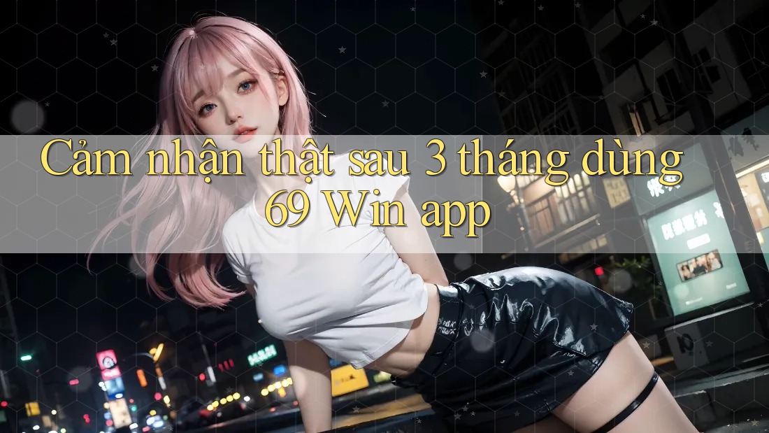 Cảm nhận thật sau 3 tháng dùng 69 Win app