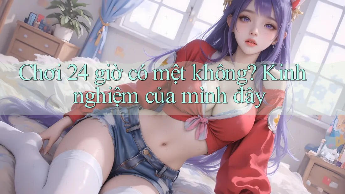 Chơi 24 giờ có mệt không? Kinh nghiệm của mình đây