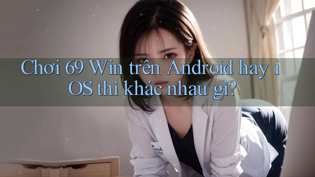 Chơi 69 Win trên Android hay iOS thì khác nhau gì?