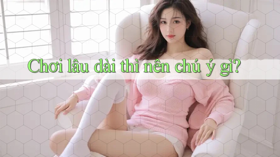 Chơi lâu dài thì nên chú ý gì?