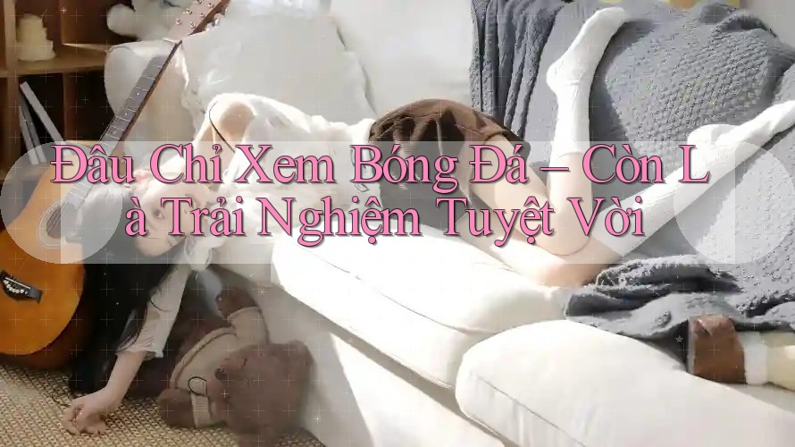 Đâu Chỉ Xem Bóng Đá – Còn Là Trải Nghiệm Tuyệt Vời Đâu Chỉ Xem Bóng Đá – Còn Là Trải Nghiệm Tuyệt Vời