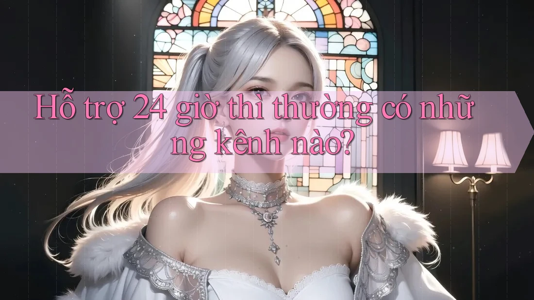 Hỗ trợ 24 giờ thì thường có những kênh nào?