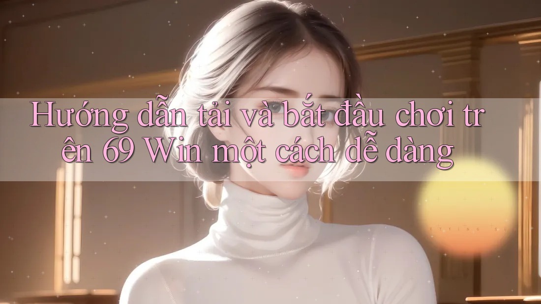 Hướng dẫn tải và bắt đầu chơi trên 69 Win một cách dễ dàng