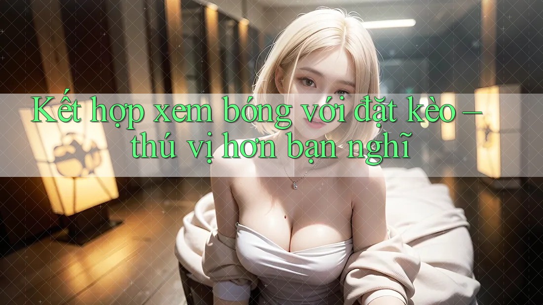 Kết hợp xem bóng với đặt kèo – thú vị hơn bạn nghĩ