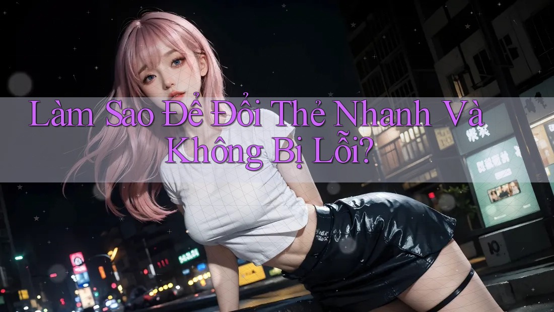Làm Sao Để Đổi Thẻ Nhanh Và Không Bị Lỗi?
