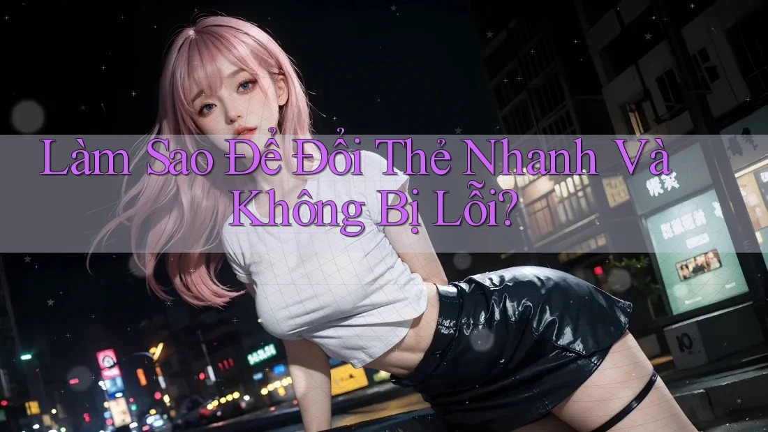 Làm Sao Để Đổi Thẻ Nhanh Và Không Bị Lỗi?