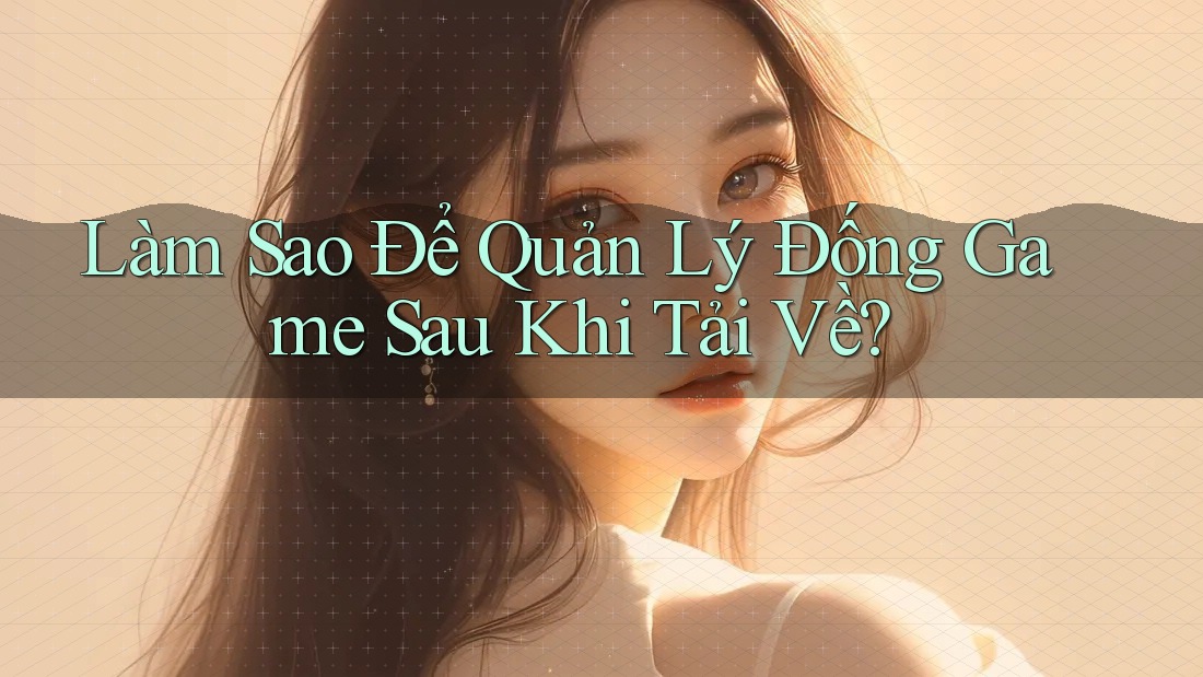 Làm Sao Để Quản Lý Đống Game Sau Khi Tải Về?