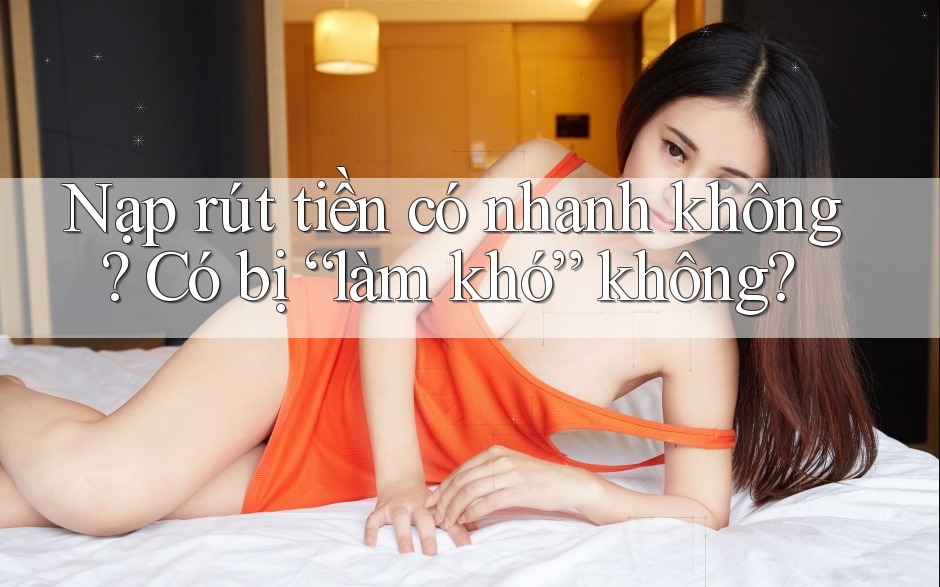 Nạp rút tiền có nhanh không? Có bị “làm khó” không?