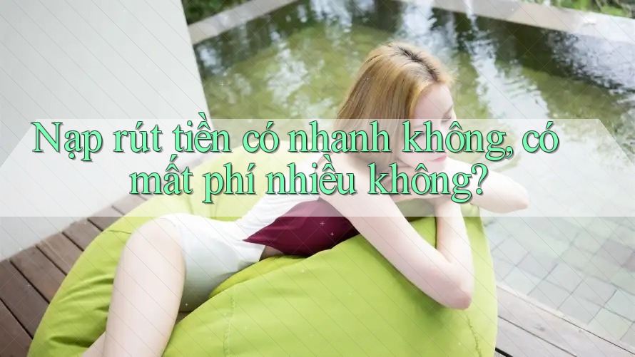 Nạp rút tiền có nhanh không, có mất phí nhiều không?