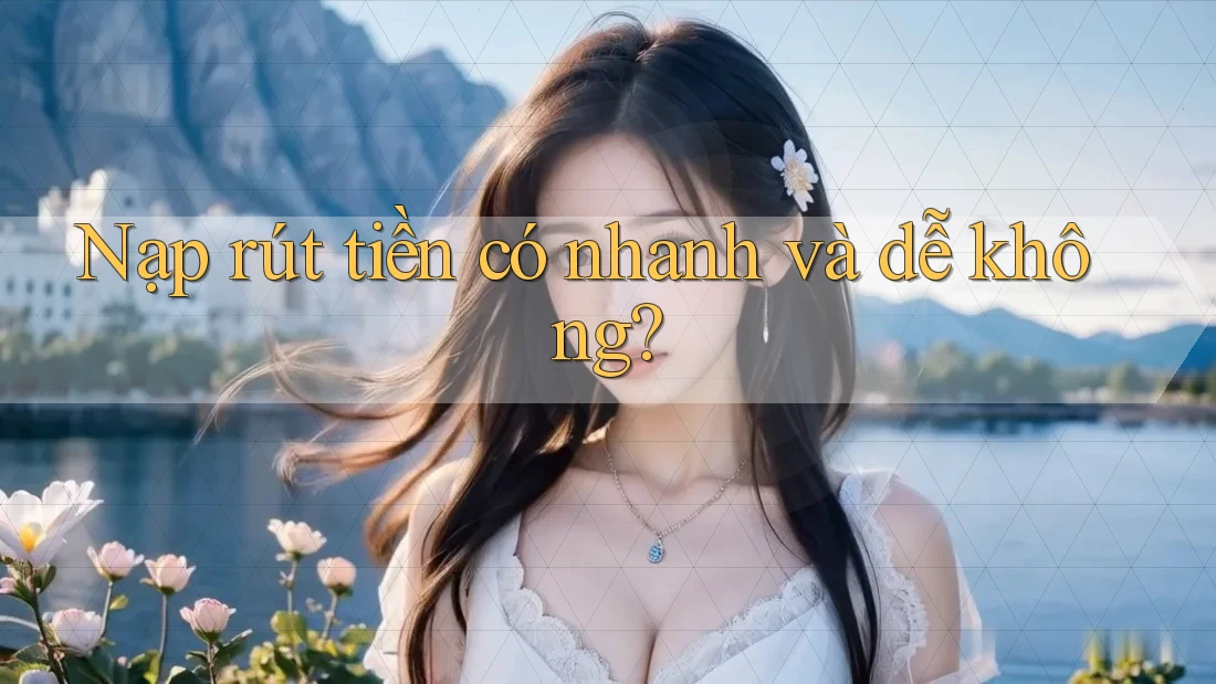 Nạp rút tiền có nhanh và dễ không?