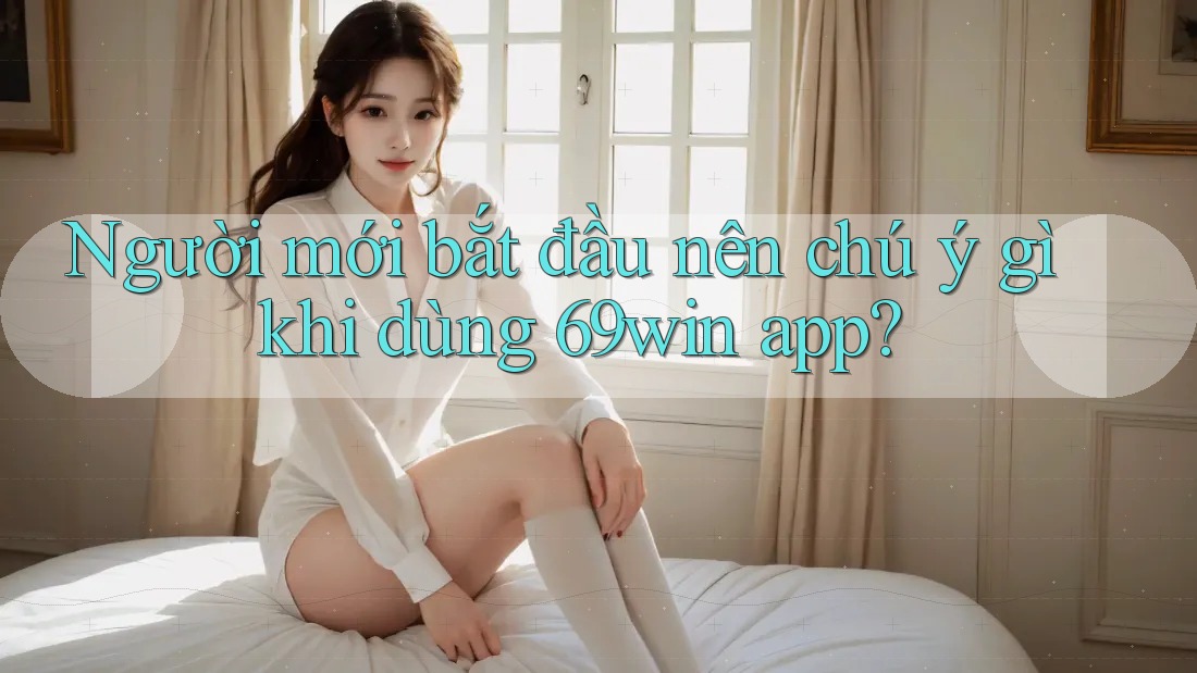 Người mới bắt đầu nên chú ý gì khi dùng 69win app?