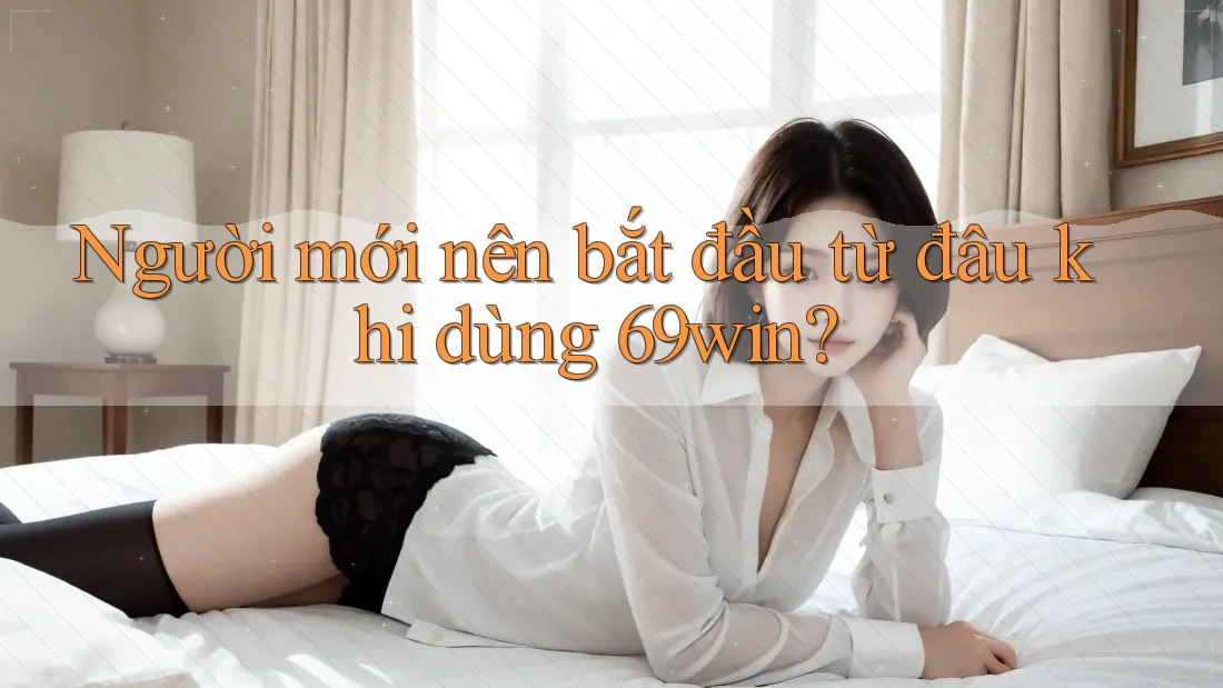 Người mới nên bắt đầu từ đâu khi dùng 69win?
