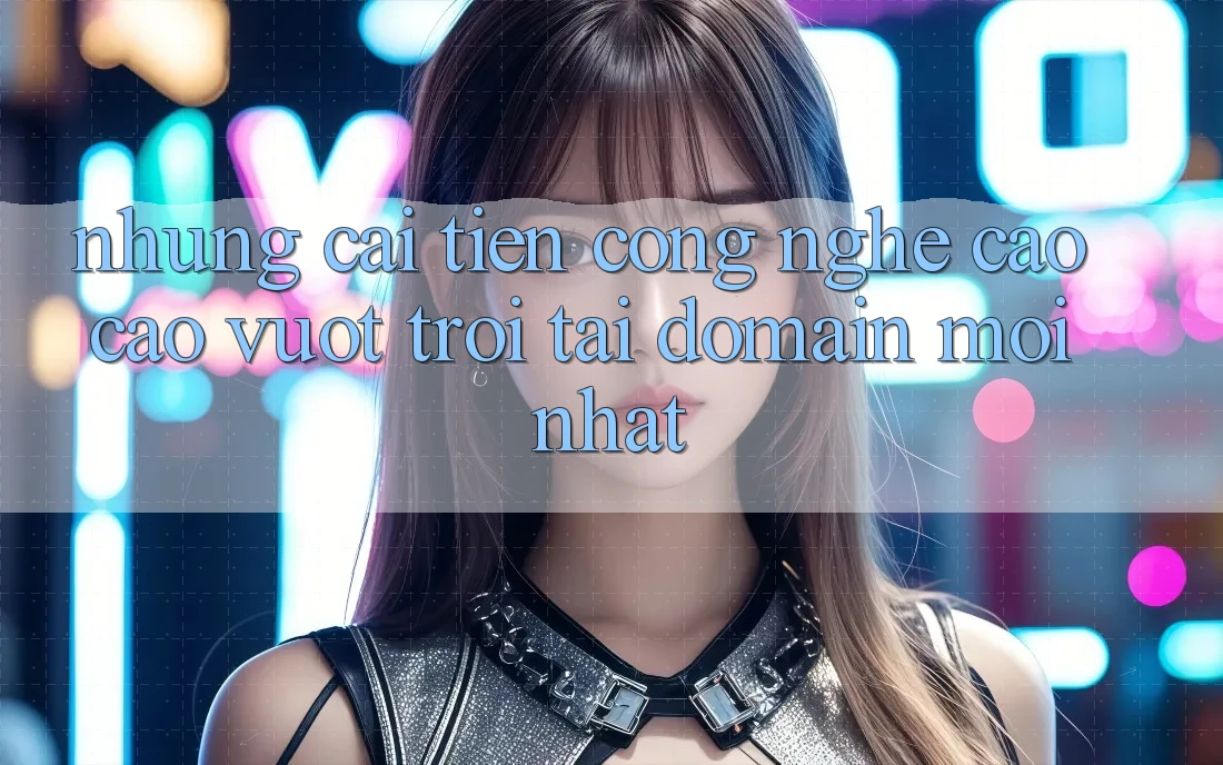 Những cải tiến công nghệ cao cao vượt trội tại domain mới nhất