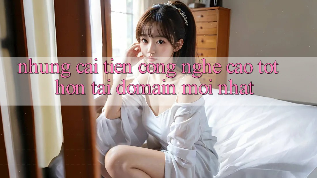 Những cải tiến công nghệ cao tốt hơn tại domain mới nhất