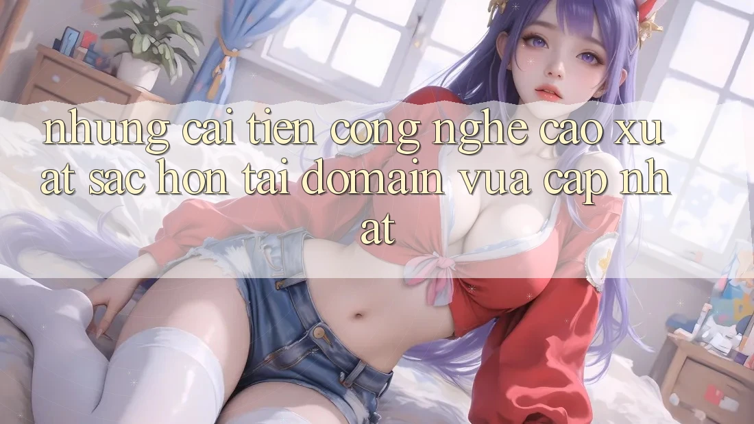 Những cải tiến công nghệ cao xuất sắc hơn tại domain vừa cập nhật Những cải tiến công nghệ cao xuất sắc hơn tại domain vừa cập nhật