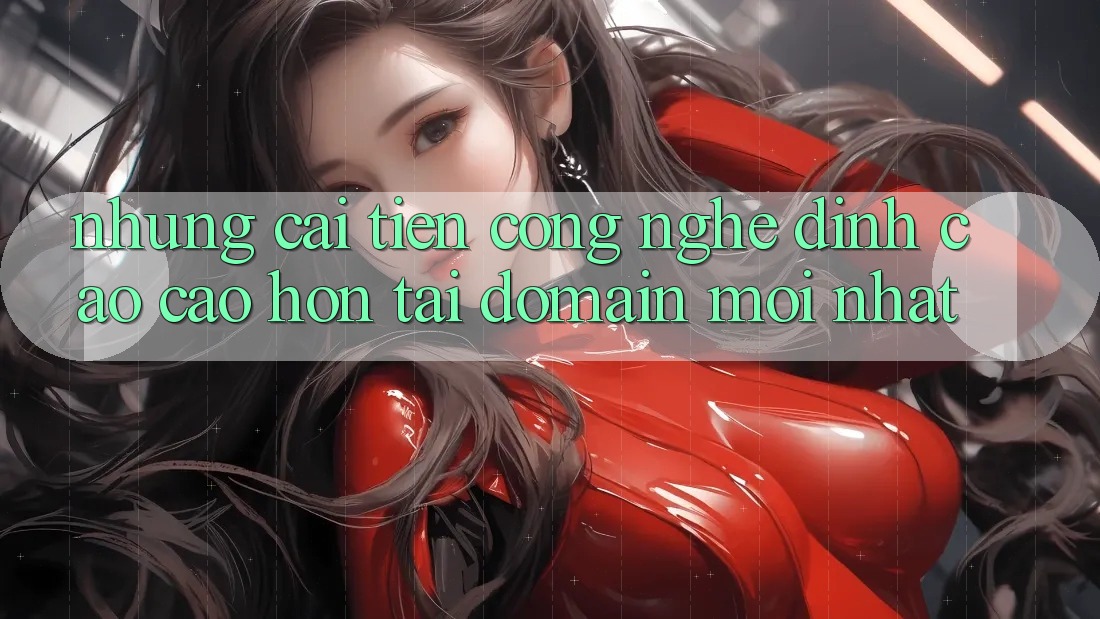 Những cải tiến công nghệ đỉnh cao cao hơn tại domain mới nhất