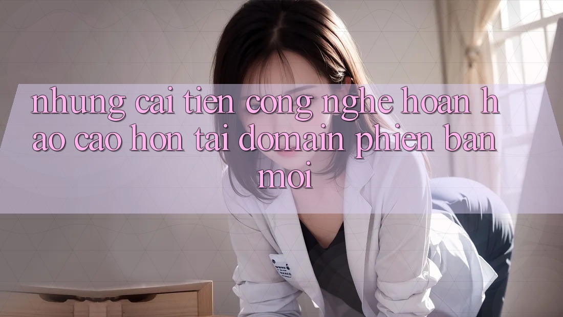 Những cải tiến công nghệ hoàn hảo cao hơn tại domain phiên bản mới