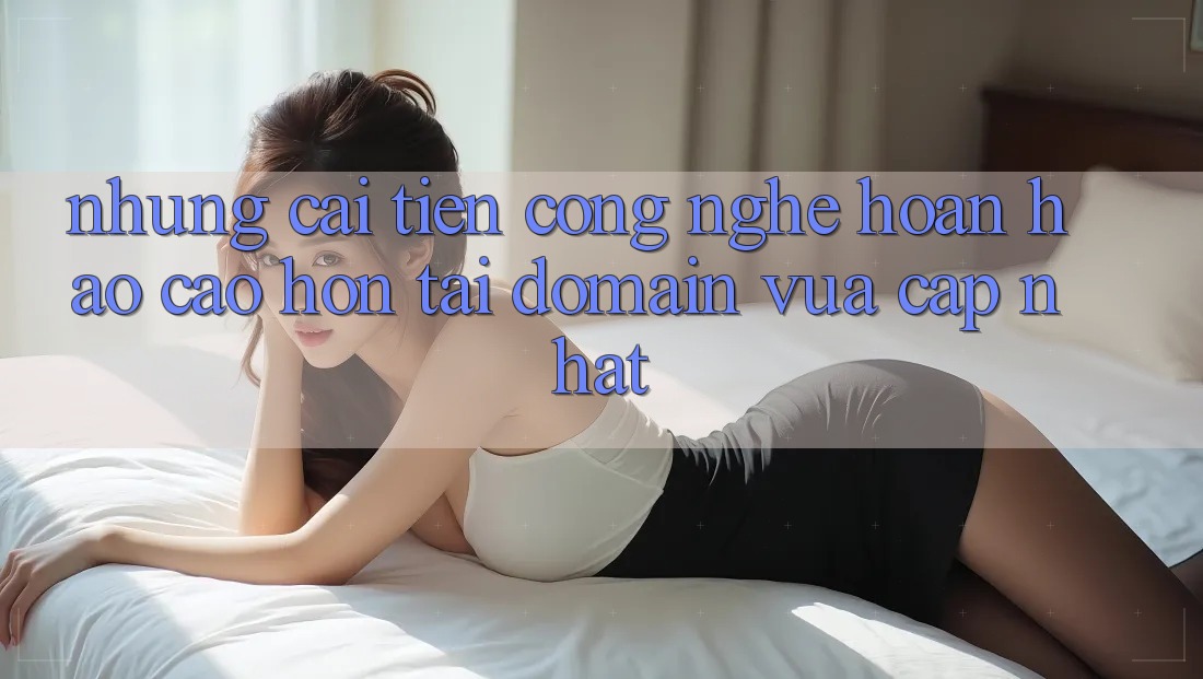 Những cải tiến công nghệ hoàn hảo cao hơn tại domain vừa cập nhật