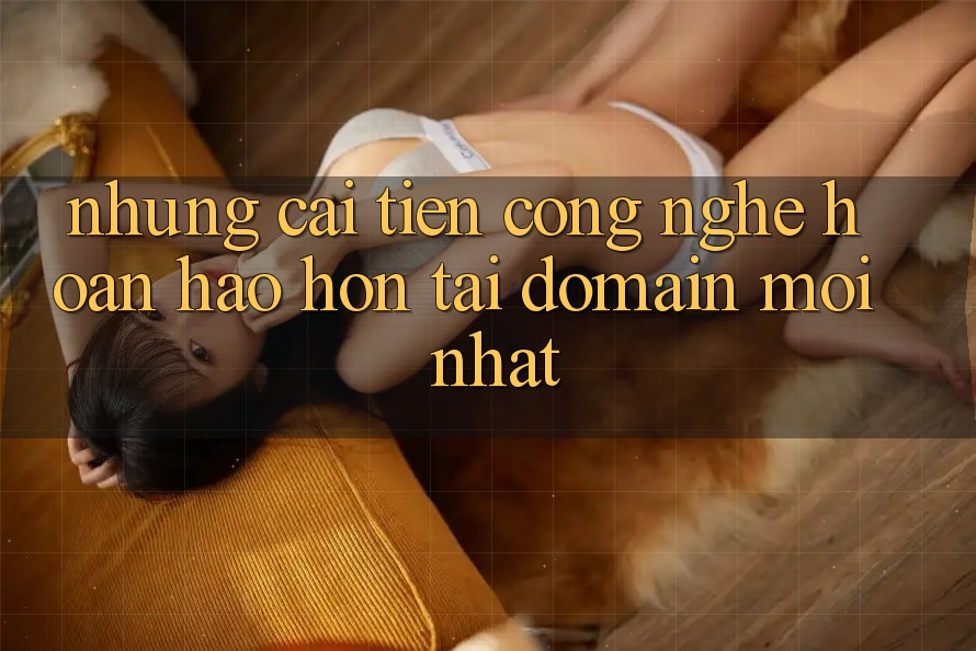 Những cải tiến công nghệ hoàn hảo hơn tại domain mới nhất Những cải tiến công nghệ hoàn hảo hơn tại domain mới nhất