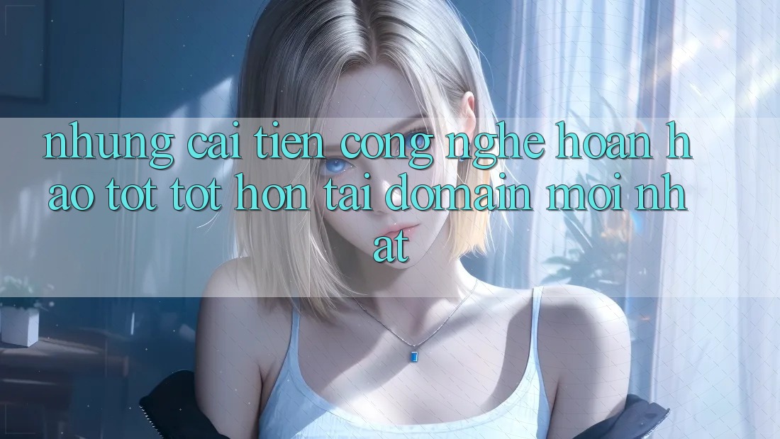 Những cải tiến công nghệ hoàn hảo tốt tốt hơn tại domain mới nhất
