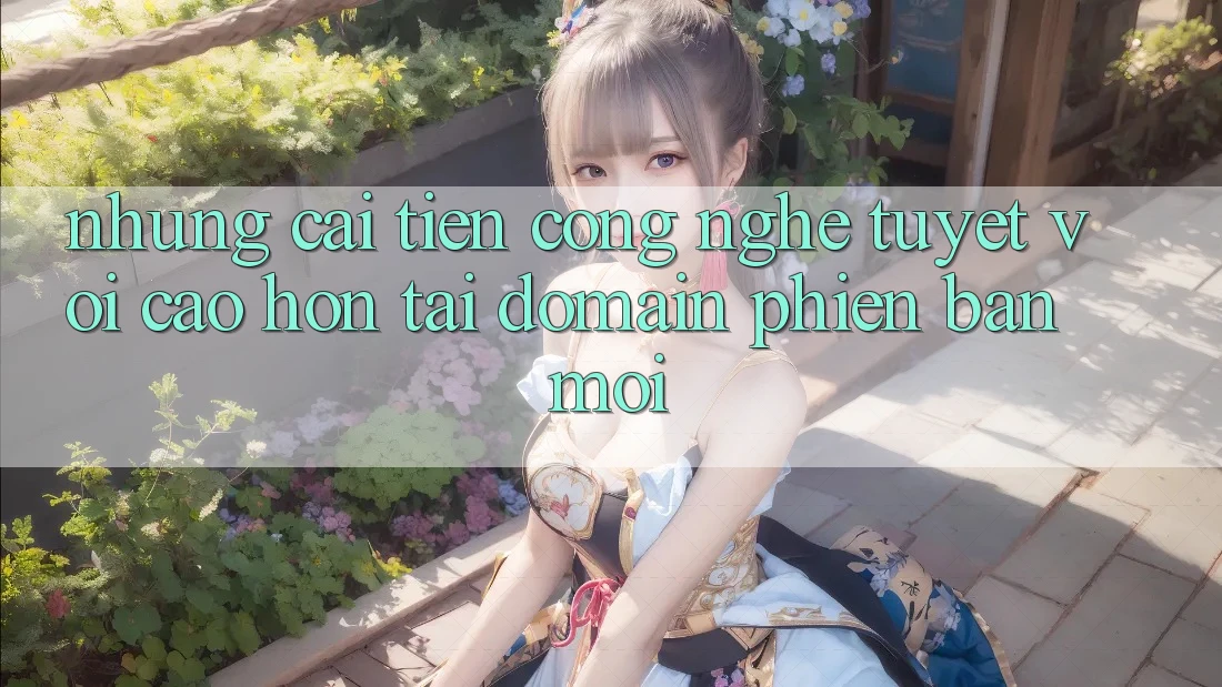 Những cải tiến công nghệ tuyệt vời cao hơn tại domain phiên bản mới