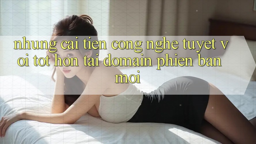 Những cải tiến công nghệ tuyệt vời tốt hơn tại domain phiên bản mới