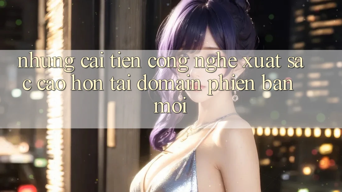 Những cải tiến công nghệ xuất sắc cao hơn tại domain phiên bản mới