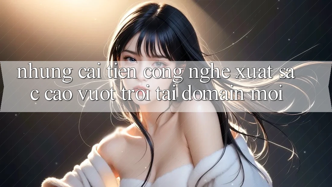 Những cải tiến công nghệ xuất sắc cao vượt trội tại domain mới