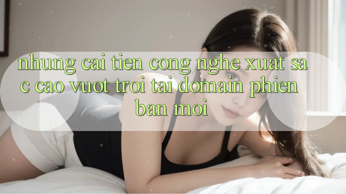 Những cải tiến công nghệ xuất sắc cao vượt trội tại domain phiên bản mới