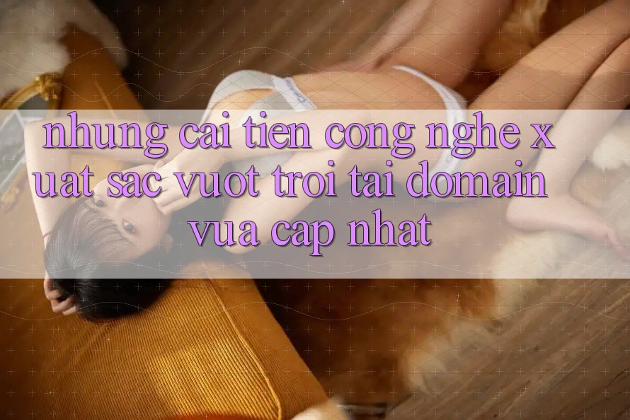 Những cải tiến công nghệ xuất sắc vượt trội tại domain vừa cập nhật