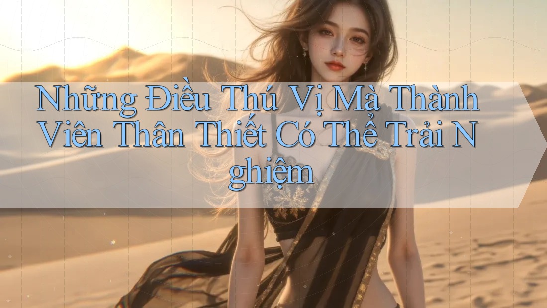 Những Điều Thú Vị Mà Thành Viên Thân Thiết Có Thể Trải Nghiệm