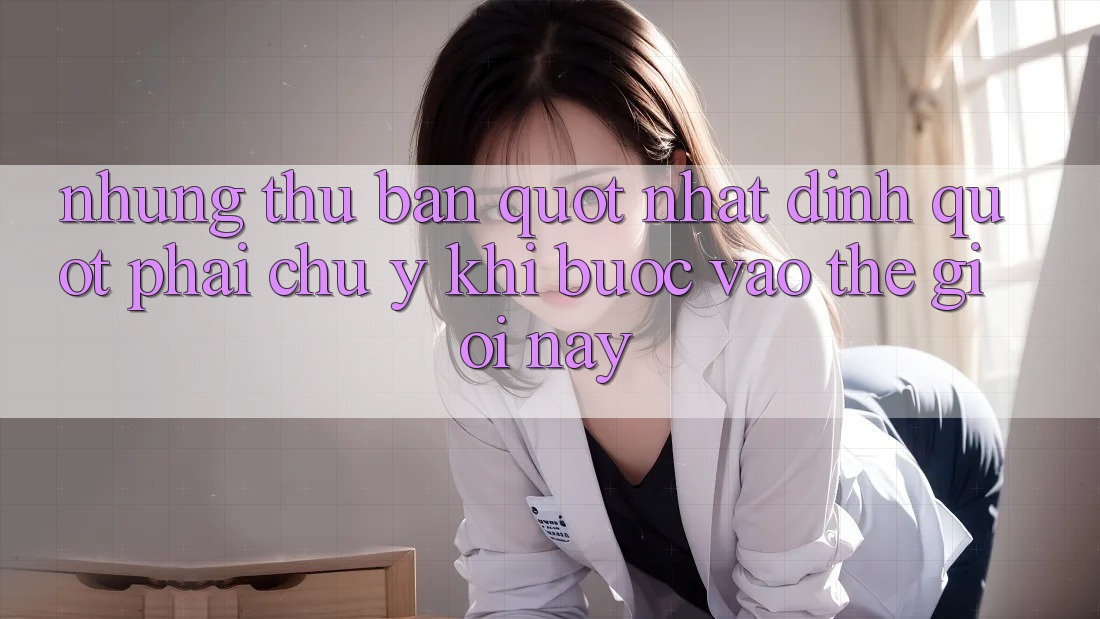 Những thứ bạn " nhất định" phải chú ý khi bước vào thế giới này