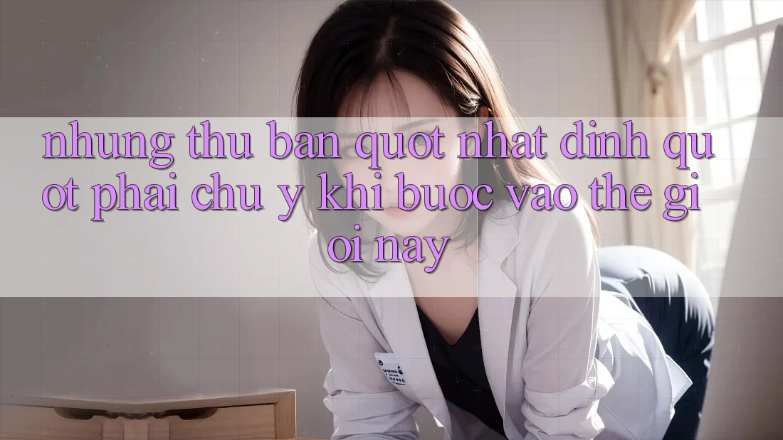 Những thứ bạn " nhất định" phải chú ý khi bước vào thế giới này