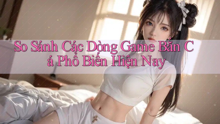 So Sánh Các Dòng Game Bắn Cá Phổ Biến Hiện Nay