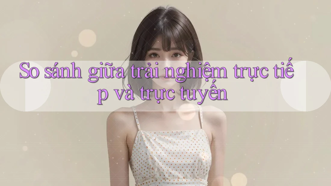 So sánh giữa trải nghiệm trực tiếp và trực tuyến