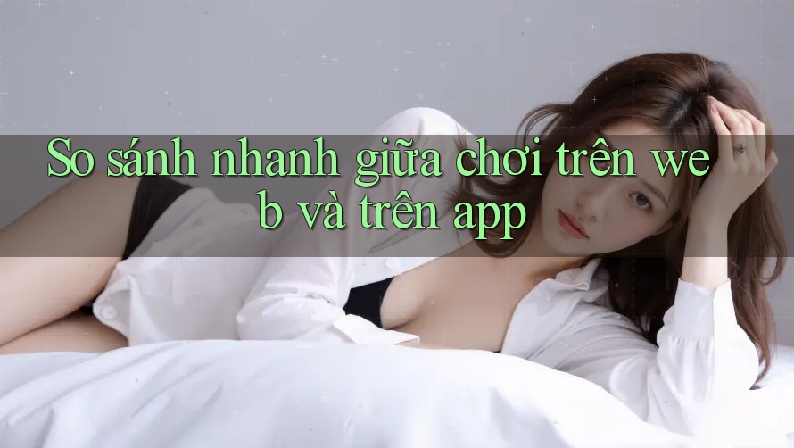 So sánh nhanh giữa chơi trên web và trên app