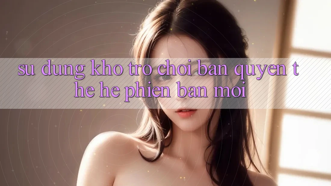 Sử dụng kho trò chơi bản quyền thế hệ phiên bản mới