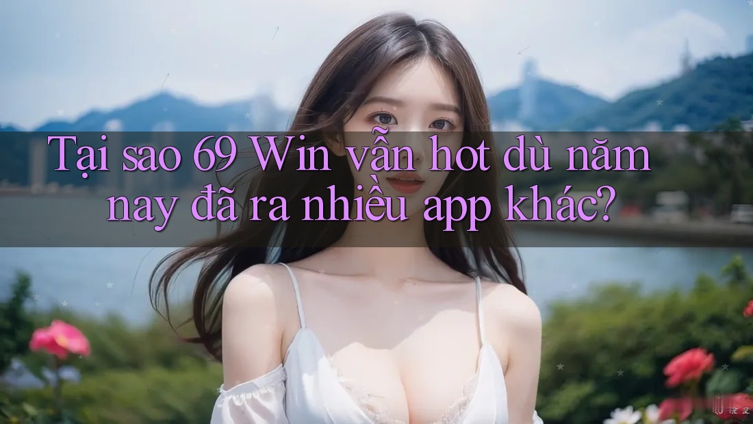 Tại sao 69 Win vẫn hot dù năm nay đã ra nhiều app khác?
