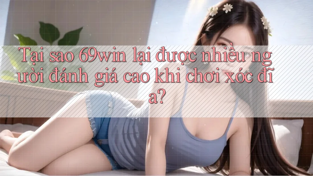Tại sao 69win lại được nhiều người đánh giá cao khi chơi xóc đĩa?