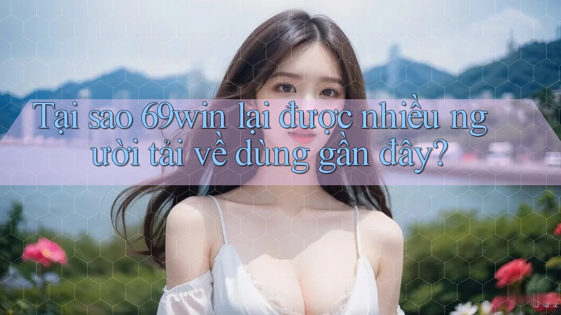 Tại sao 69win lại được nhiều người tải về dùng gần đây?