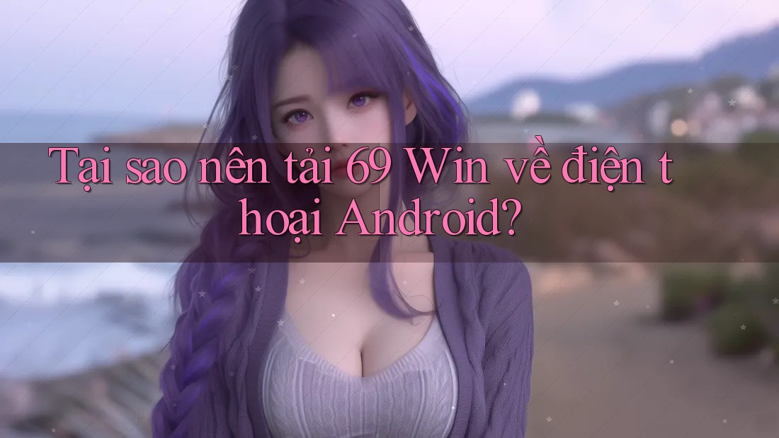 Tại sao nên tải 69 Win về điện thoại Android?