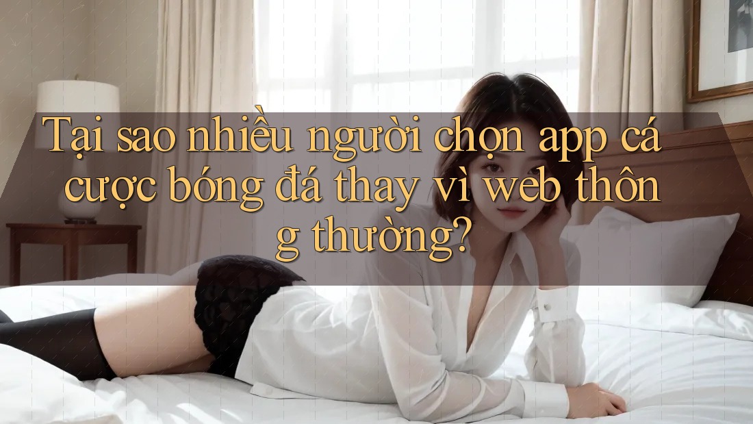 Tại sao nhiều người chọn app cá cược bóng đá thay vì web thông thường?