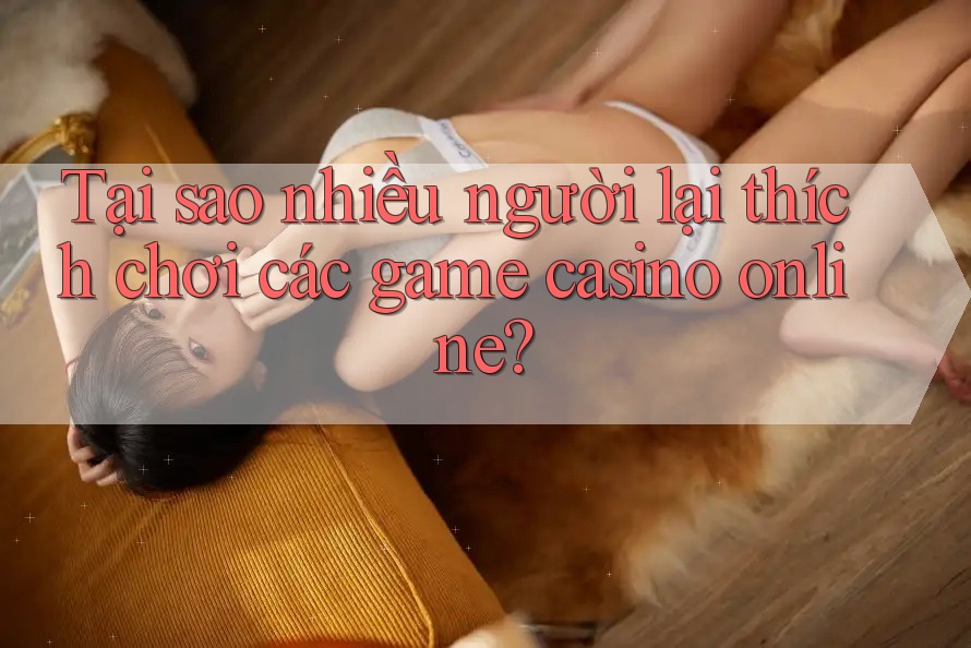 Tại sao nhiều người lại thích chơi các game casino online?