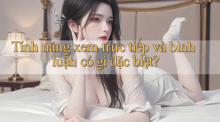 Tính năng xem trực tiếp và bình luận có gì đặc biệt?