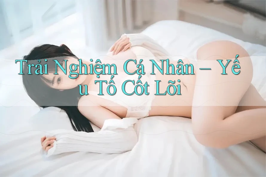 Trải Nghiệm Cá Nhân – Yếu Tố Cốt Lõi