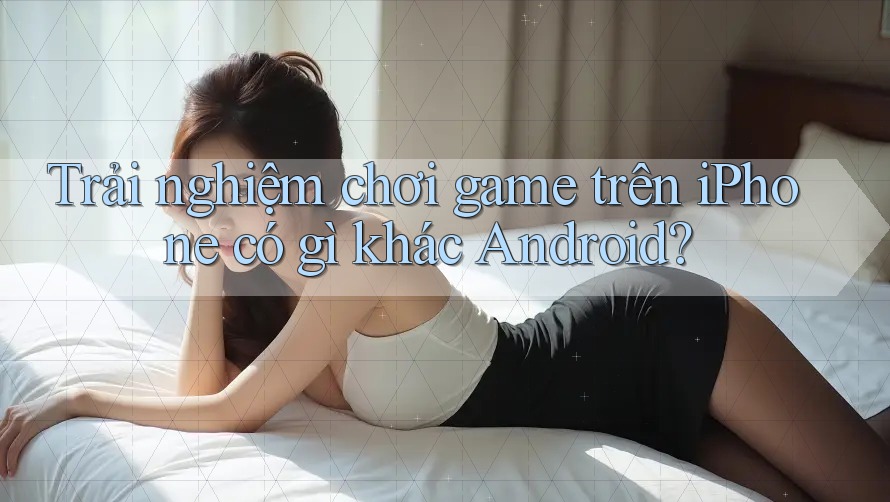 Trải nghiệm chơi game trên iPhone có gì khác Android?